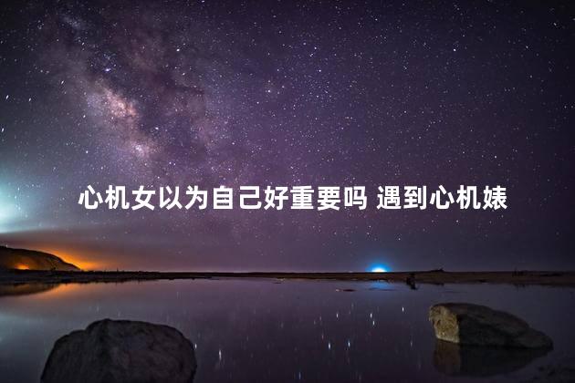 心机女以为自己好重要吗 遇到心机婊